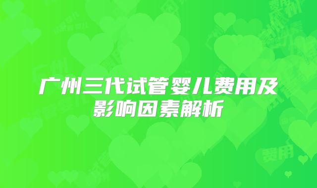 广州三代试管婴儿费用及影响因素解析