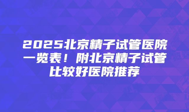 2025北京精子试管医院一览表！附北京精子试管比较好医院推荐