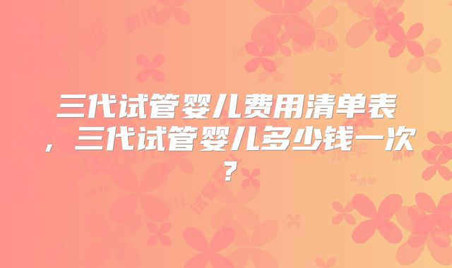 三代试管婴儿费用清单表，三代试管婴儿多少钱一次？