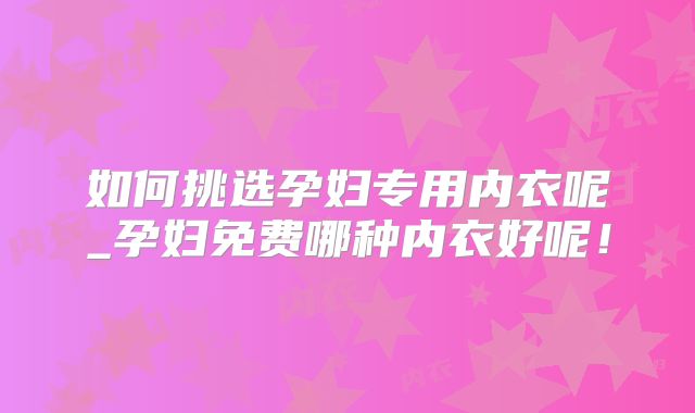 如何挑选孕妇专用内衣呢_孕妇免费哪种内衣好呢!