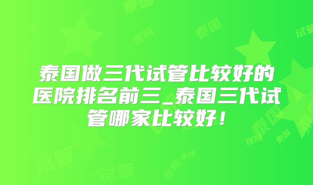 泰国做三代试管比较好的医院排名前三_泰国三代试管哪家比较好！