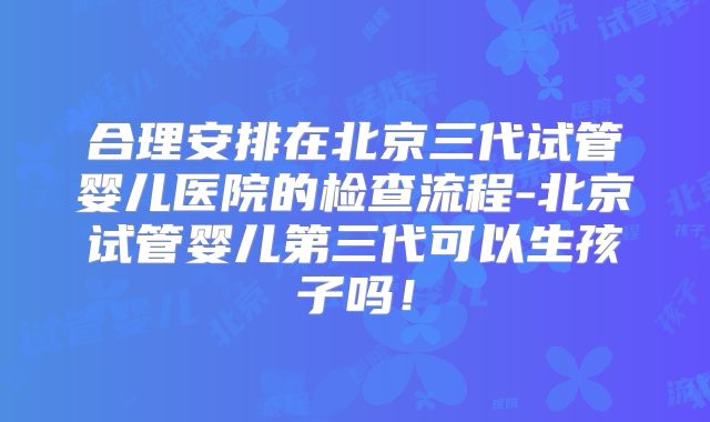 合理安排在北京三代试管婴儿医院的检查流程-北京试管婴儿第三代可以生孩子吗！