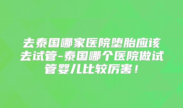 去泰国哪家医院堕胎应该去试管-泰国哪个医院做试管婴儿比较厉害！