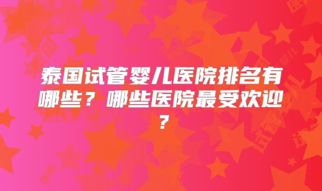 泰国试管婴儿医院排名有哪些?哪些医院最受欢迎?