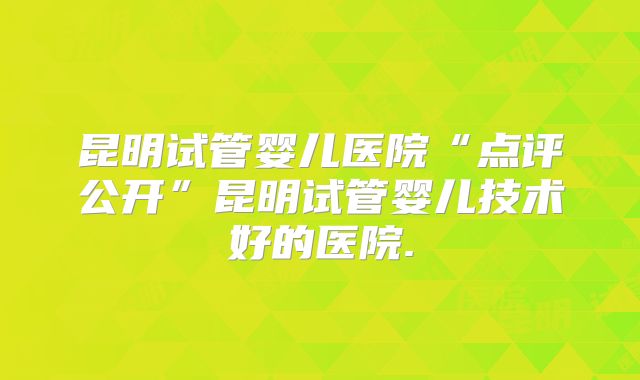 昆明试管婴儿医院“点评公开”昆明试管婴儿技术好的医院.