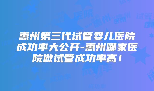 惠州第三代试管婴儿医院成功率大公开-惠州哪家医院做试管成功率高！