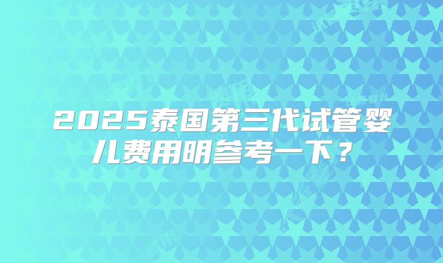 2025泰国第三代试管婴儿费用明参考一下？