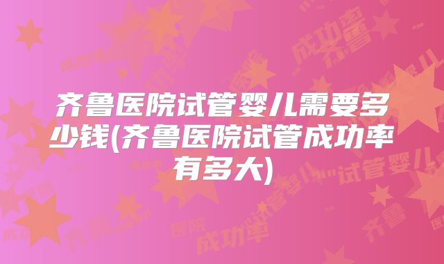 齐鲁医院试管婴儿需要多少钱(齐鲁医院试管成功率有多大)