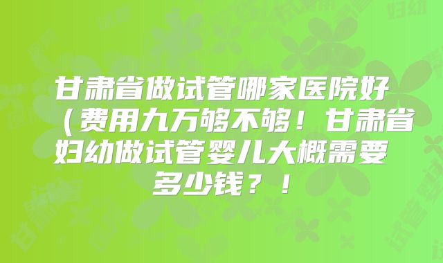 甘肃省做试管哪家医院好（费用九万够不够！甘肃省妇幼做试管婴儿大概需要多少钱？！
