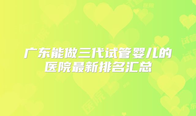 广东能做三代试管婴儿的医院最新排名汇总