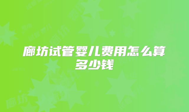 廊坊试管婴儿费用怎么算多少钱