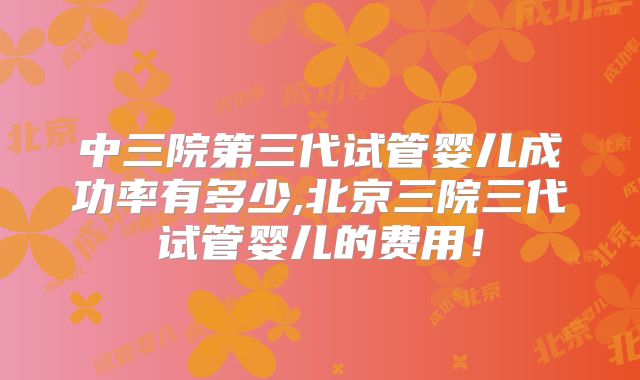 中三院第三代试管婴儿成功率有多少,北京三院三代试管婴儿的费用！