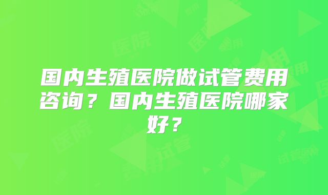 国内生殖医院做试管费用咨询?国内生殖医院哪家好?