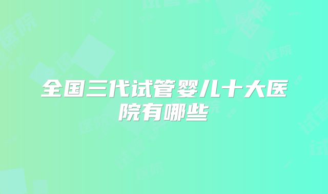 全国三代试管婴儿十大医院有哪些