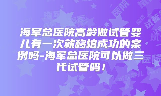 海军总医院高龄做试管婴儿有一次就移植成功的案例吗-海军总医院可以做三代试管吗！