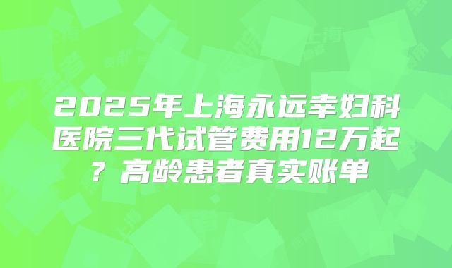 2025年上海永远幸妇科医院三代试管费用12万起？高龄患者真实账单