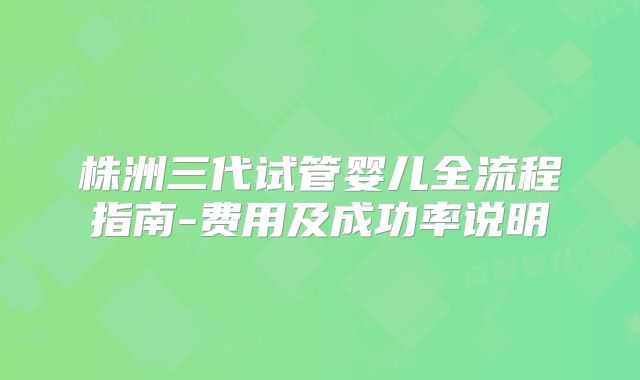 株洲三代试管婴儿全流程指南-费用及成功率说明