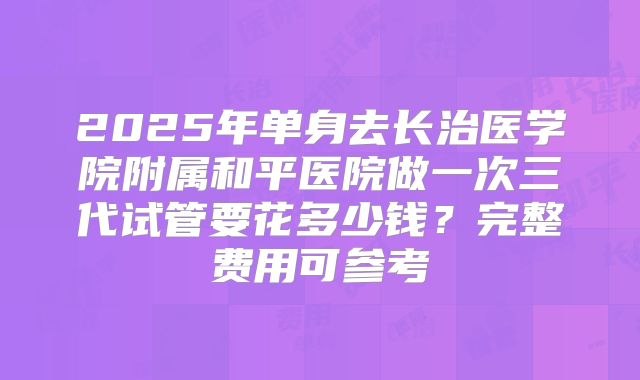 2025年单身去长治医学院附属和平医院做一次三代试管要花多少钱?完整费用可参考