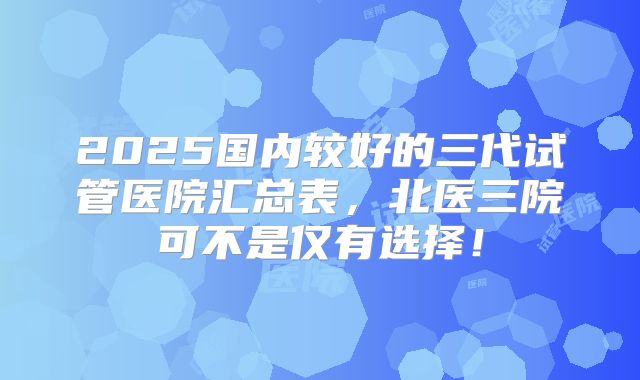 2025国内较好的三代试管医院汇总表，北医三院可不是仅有选择！