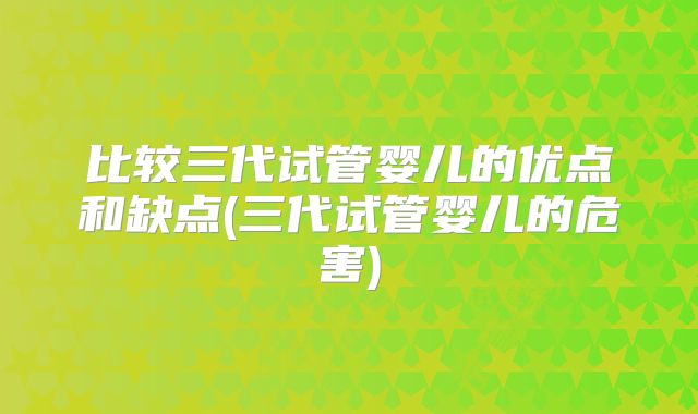 比较三代试管婴儿的优点和缺点(三代试管婴儿的危害)