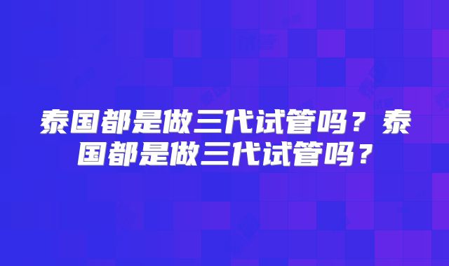 泰国都是做三代试管吗？泰国都是做三代试管吗？