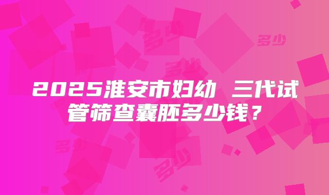 2025淮安市妇幼 三代试管筛查囊胚多少钱?