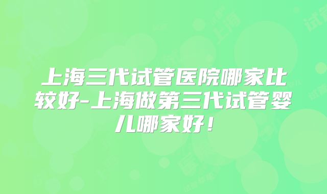 上海三代试管医院哪家比较好-上海做第三代试管婴儿哪家好！