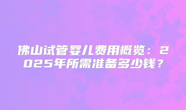 佛山试管婴儿费用概览:2025年所需准备多少钱?
