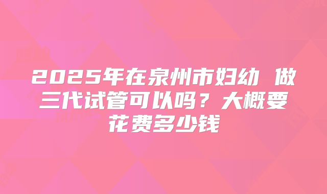 2025年在泉州市妇幼 做三代试管可以吗？大概要花费多少钱