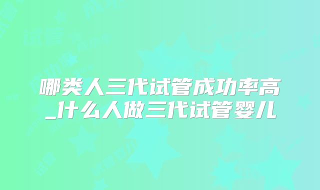 哪类人三代试管成功率高_什么人做三代试管婴儿