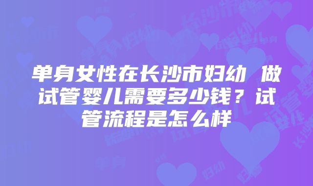 单身女性在长沙市妇幼 做试管婴儿需要多少钱？试管流程是怎么样