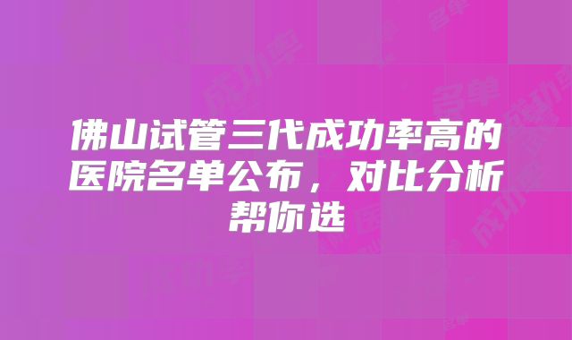 佛山试管三代成功率高的医院名单公布,对比分析帮你选
