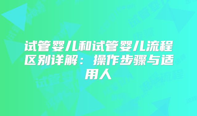 试管婴儿和试管婴儿流程区别详解：操作步骤与适用人