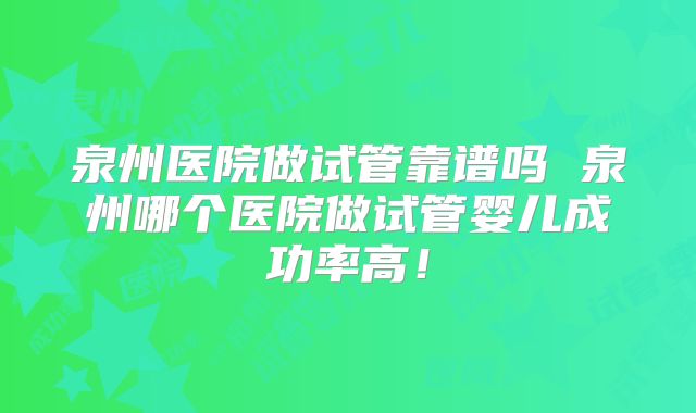 泉州医院做试管靠谱吗 泉州哪个医院做试管婴儿成功率高!