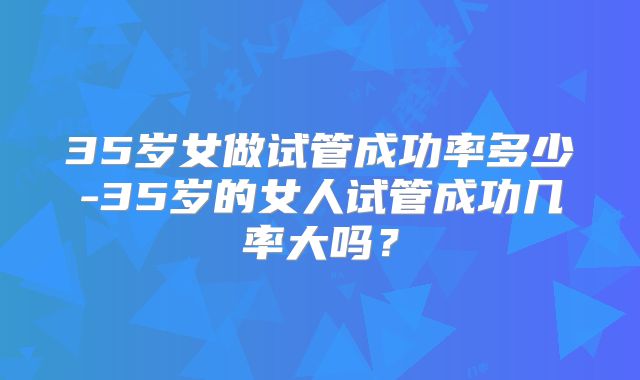 35岁女做试管成功率多少-35岁的女人试管成功几率大吗？
