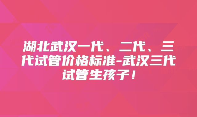 湖北武汉一代、二代、三代试管价格标准-武汉三代试管生孩子！