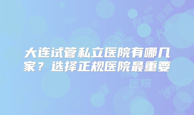 大连试管私立医院有哪几家？选择正规医院最重要