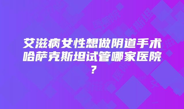 艾滋病女性想做阴道手术哈萨克斯坦试管哪家医院？