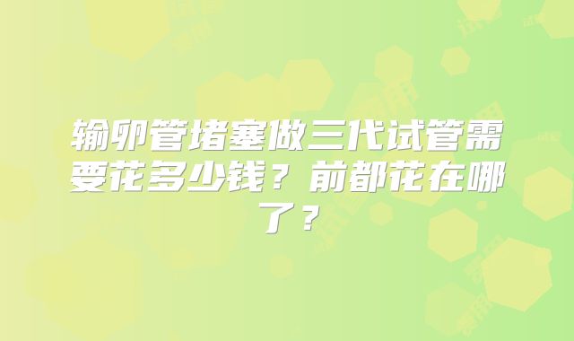 输卵管堵塞做三代试管需要花多少钱？前都花在哪了？
