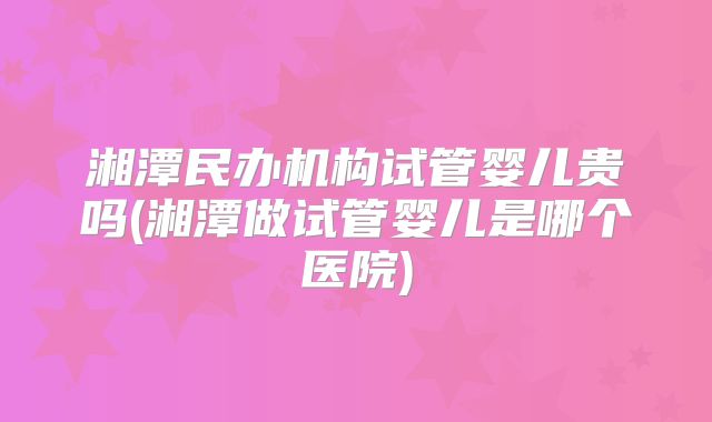 湘潭民办机构试管婴儿贵吗(湘潭做试管婴儿是哪个医院)
