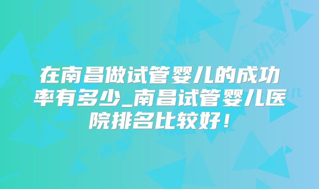在南昌做试管婴儿的成功率有多少_南昌试管婴儿医院排名比较好!