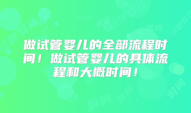 做试管婴儿的全部流程时间！做试管婴儿的具体流程和大概时间！