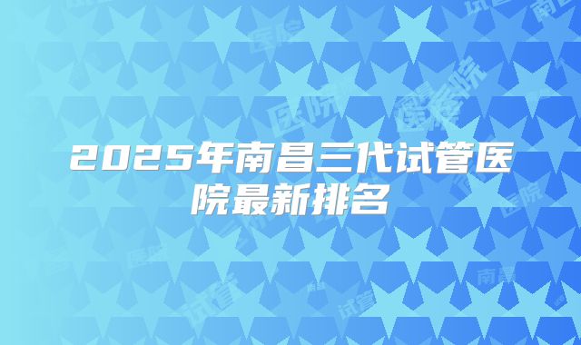 2025年南昌三代试管医院最新排名