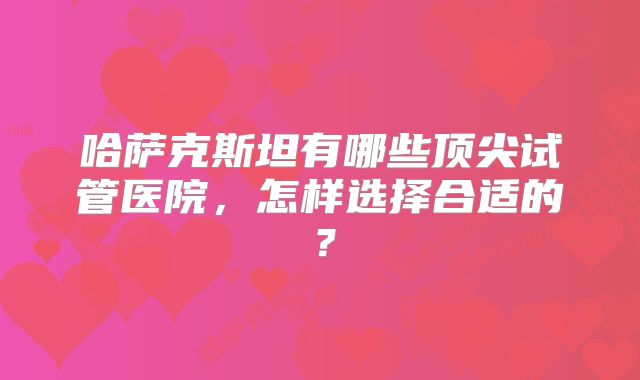 哈萨克斯坦有哪些顶尖试管医院，怎样选择合适的？