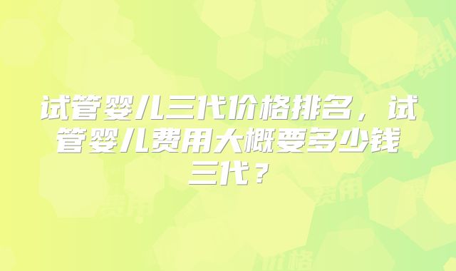 试管婴儿三代价格排名，试管婴儿费用大概要多少钱三代？