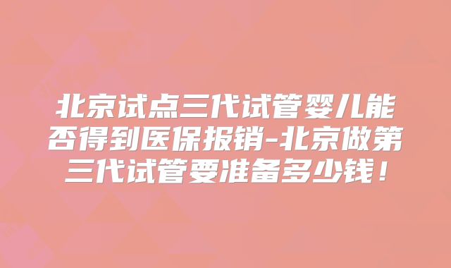 北京试点三代试管婴儿能否得到医保报销-北京做第三代试管要准备多少钱！