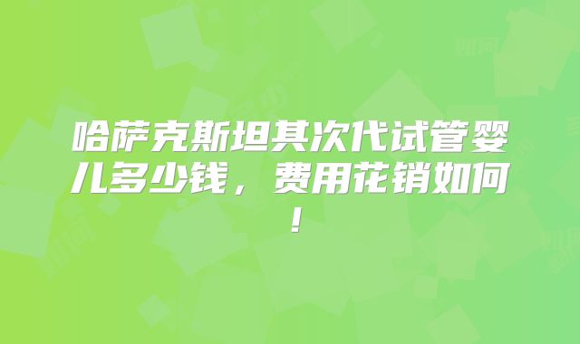 哈萨克斯坦其次代试管婴儿多少钱，费用花销如何！