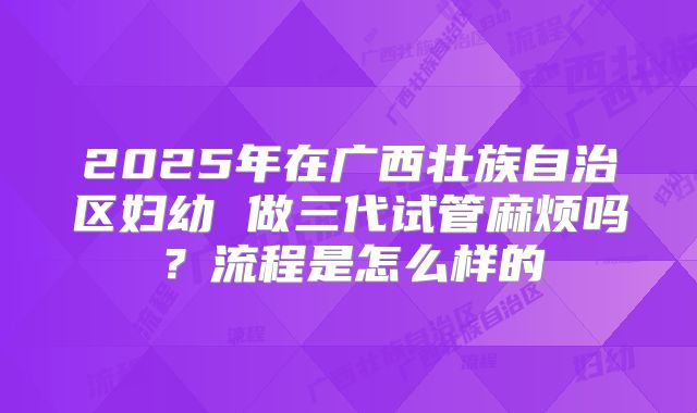 2025年在广西壮族自治区妇幼 做三代试管麻烦吗？流程是怎么样的