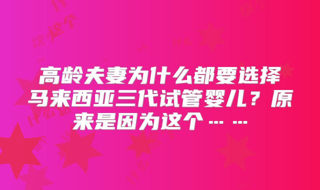 高龄夫妻为什么都要选择马来西亚三代试管婴儿？原来是因为这个……
