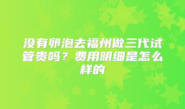 没有卵泡去福州做三代试管贵吗？费用明细是怎么样的